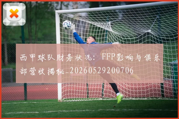 西甲球队财务状况：FFP影响与俱乐部营收揭秘_20260529200706