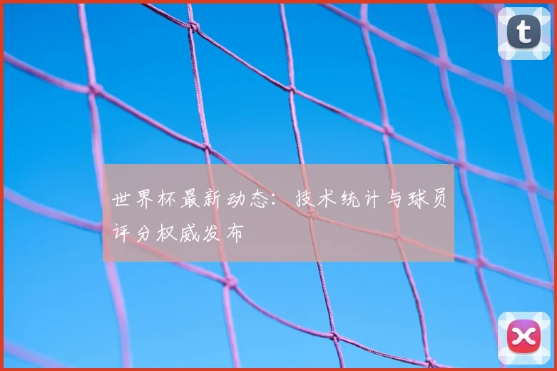 世界杯最新动态：技术统计与球员评分权威发布