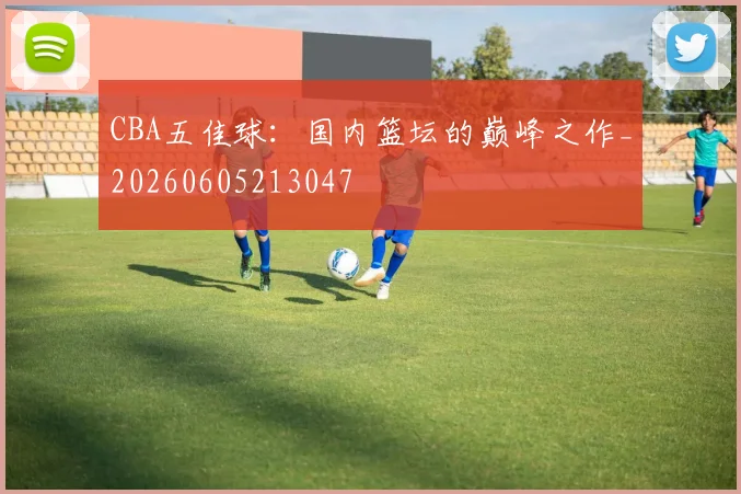 CBA五佳球：国内篮坛的巅峰之作_20260605213047