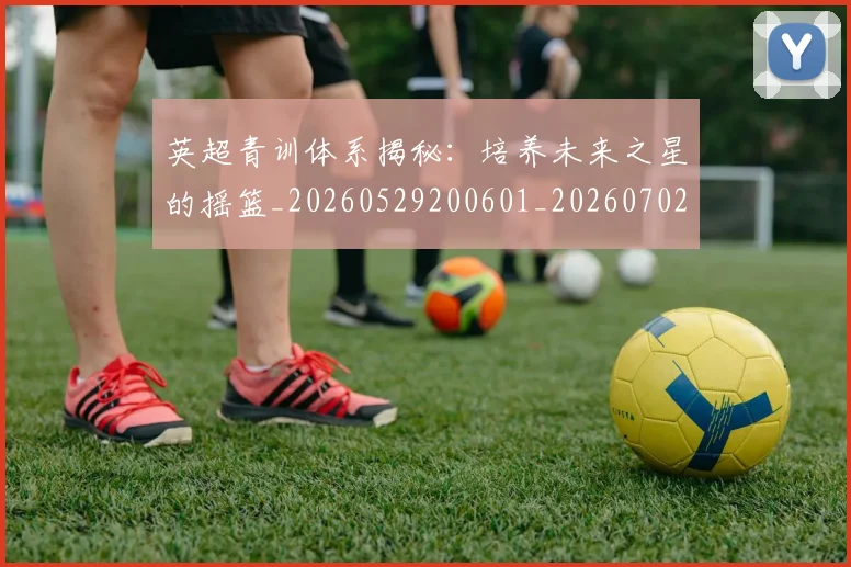 英超青训体系揭秘：培养未来之星的摇篮_20260529200601_20260702175204