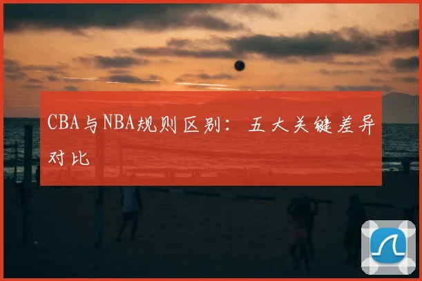 CBA与NBA规则区别:五大关键差异对比