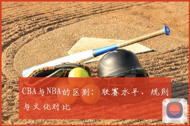 CBA与NBA的区别：联赛水平、规则与文化对比