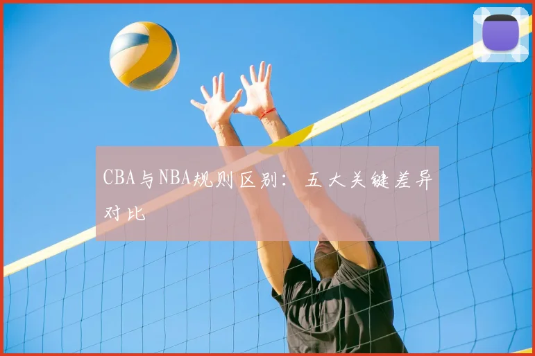 CBA与NBA规则区别：五大关键差异对比