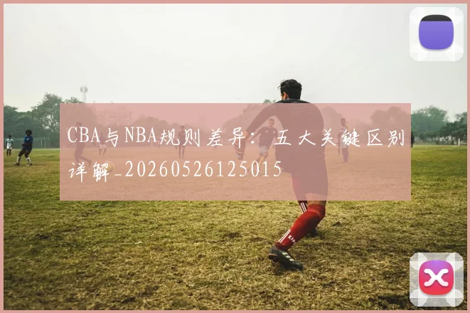 CBA与NBA规则差异：五大关键区别详解_20260526125015