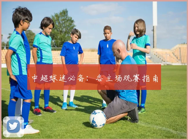 中超球迷必备:各主场观赛指南