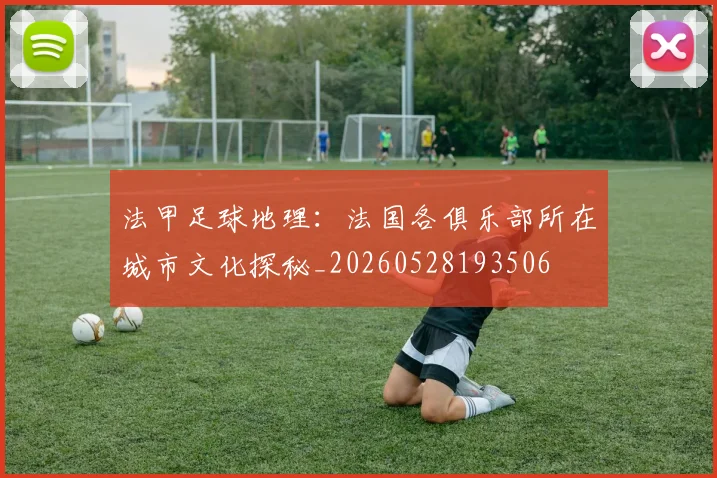 法甲足球地理:法国各俱乐部所在城市文化探秘_20260528193506