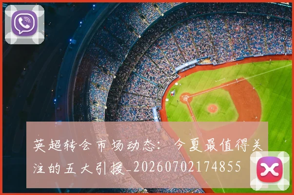 英超转会市场动态:今夏最值得关注的五大引援_20260702174855