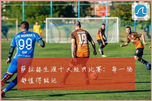 萨拉赫生涯十大经典比赛:每一场都值得铭记